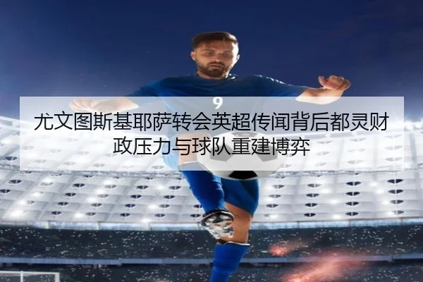 尤文图斯基耶萨转会英超传闻背后都灵财政压力与球队重建博弈
