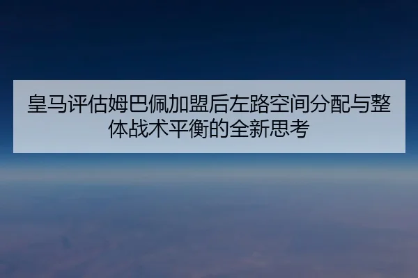 皇马评估姆巴佩加盟后左路空间分配与整体战术平衡的全新思考