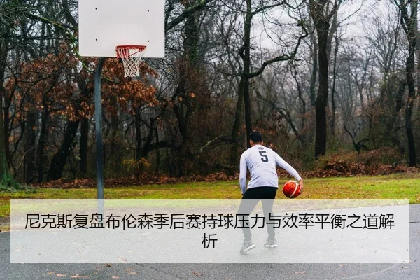 尼克斯复盘布伦森季后赛持球压力与效率平衡之道解析