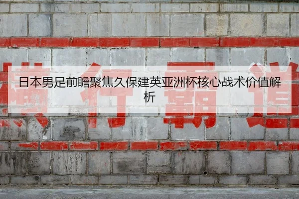日本男足前瞻聚焦久保建英亚洲杯核心战术价值解析